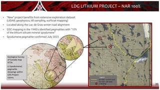 20
Geological Survey
of Canada map
977A.
Li (spodumene)
pegmatite
showings within
LDG Project
claims.
LDG LITHIUM PROJECT – NAR 100%
• “New” project benefits from extensive exploration dataset
(LIDAR; geophysics, till sampling, surficial mapping)
• Located along the Lac de Gras winter road alignment
• GSC mapping in the 1940’s identified pegmatites with “10%
of the lithium silicate mineral spodumene”
• Spodumene pegmatite confirmed July 2023
Legend
x Li Showing
Ice road – old route
Ice road – current route
 