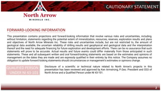 This presentation contains projections and forward-looking information that involve various risks and uncertainties, including,
without limitation, statements regarding the potential extent of mineralization, resources, reserves, exploration results and plans
and objectives of North Arrow Minerals Inc. These risks and uncertainties include, but are not restricted to, the amount of
geological data available, the uncertain reliability of drilling results and geophysical and geological data and the interpretation
thereof and the need for adequate financing for future exploration and development efforts. There can be no assurance that such
statements will prove to be accurate. Actual results and future events could differ materially from those anticipated in such
statements. These and all subsequent written and oral forward-looking statements are based on the estimates and opinions of
management on the dates they are made and are expressly qualified in their entirety by this notice. The Company assumes no
obligation to update forward looking statements should circumstances or management's estimates or opinions change.
CAUTIONARY STATEMENT
FORWARD-LOOKING INFORMATION
QUALIFIED PERSON
UNDER NI 43-101
Disclosure of a scientific or technical nature related to North Arrow’s projects in this
presentation has been reviewed and approved by Ken Armstrong, P.Geo. President and CEO of
North Arrow and a Qualified Person under NI 43-101.
2
 