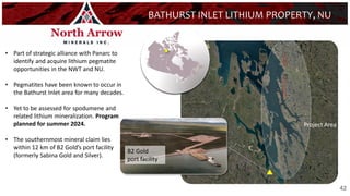 42
BATHURST INLET LITHIUM PROPERTY, NU
• Part of strategic alliance with Panarc to
identify and acquire lithium pegmatite
opportunities in the NWT and NU.
• Pegmatites have been known to occur in
the Bathurst Inlet area for many decades.
• Yet to be assessed for spodumene and
related lithium mineralization. Program
planned for summer 2024.
• The southernmost mineral claim lies
within 12 km of B2 Gold’s port facility
(formerly Sabina Gold and Silver).
B2 Gold
port facility
Project Area
42
 