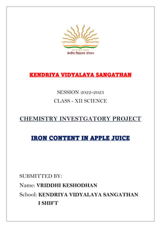 KENDRIYA VIDYALAYA SANGATHAN
SESSION 2022-2023
CLASS - XII SCIENCE
CHEMISTRY INVESTGATORY PROJECT
IRON CONTENT IN APPLE JUICE
SUBMITTED BY:
Name: VRIDDHI KESHODHAN
School: KENDRIYA VIDYALAYA SANGATHAN
I SHIFT
 