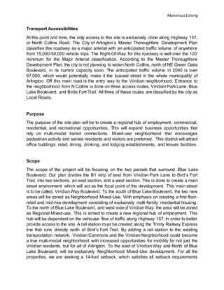 MarvelousEcheng
Transport Accessibilities
At this point and time, the only access to this site is exclusively done along Highway 157,
or North Collins Road. The City of Arlington’s Master Thoroughfare Development Plan
classifies this roadway as a major arterial with an anticipated traffic volume of anywhere
from 15,000-50,000 vehicle trips. The Right-Of-Way for this roadway is well over the 120’
minimum for the Major Arterial classification. According to the Master Thoroughfare
Development Plan, the city is not planning to widen North Collins, north of NE Green Oaks
Boulevard, in its current capacity soon. The anticipated traffic volume in 2040 is over
67,000, which would potentially make it the busiest street in the whole municipality of
Arlington. Off this main road is the entry way to the Viridian neighborhood. Entrance to
the neighborhood from N Collins is done on three access routes, Viridian Park Lane, Blue
Lake Boulevard, and Birds Fort Trail. All three of these routes are classified by the city as
Local Roads.
Purpose
The purpose of the site plan will be to create a regional hub of employment, commercial,
residential, and recreational opportunities. This will expand business opportunities that
rely on multi-modal transit connections. Mixed-use neighborhood that encourages
pedestrian activity and serves residents and visitors are preferred. This district will attract
office buildings; retail, dining, drinking, and lodging establishments; and leisure facilities.
Scope
The scope of the project will be focusing on the two parcels that surround Blue Lake
Boulevard. Our plan divides the B1 strip of land from Viridian Park Lane to Bird’s Fort
Trail, into two sections, an east section, and a west section. This is done to create a main
street environment which will act as the focal point of the development. This main street
is to be called, ViridianWay Boulevard. To the south of Blue Lake Boulevard, the two new
areas will be zoned as Neighborhood Mixed-Use. With emphasis on creating a first floor-
retail and mid-rise development consisting of exclusively multi-family residential housing.
To the north of Blue Lake Boulevard, and west sideof ViridianWay, the area will be zoned
as Regional Mixed-use. This is aimed to create a new regional hub of employment. This
hub will be dependent on the vehicular flow of traffic along Highway 157. In order to better
provide access to the site. A rail station must be created along the Trinity Railway Express
line that runs directly north of Bird’s Fort Trail. By adding a rail station to the existing
transportation network, Viridian Commons and the Viridian Neighborhood could become
a true multi-modal neighborhood with increased opportunities for mobility for not just the
Viridian residents, but for all of Arlington. To the east of Viridian Way and North of Blue
Lake Boulevard, will be exclusively Neighborhood Mixed-Use development. For all the
properties, we are seeking a 14-foot setback, which satisfies all setback requirements
 