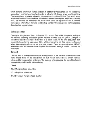 MarvelousEcheng
which demand a minimum 10-foot setback. In addition to these zones, we will be seeking
a downtown neighborhood overlay in order to allow for 45-degree angle head in parking.
This type of head in parking allows for increased parking along ViridianWay which would
accommodate retail traffic along the main street. Head in parking also allows for increased
uses, for instance on weekends the main street could be repurposed into a farmer’s
marketplace where future tenants could set up stands in the repurposed parking spaces.
See attached photos below.
Market Condition
The city of Arlington was found during the 19th century. Ever since that period, Arlington
has faced a blooming population growth that has reached 396,394 (2018). Arlington is
one of the largest cities noted today that is to be in Texas. Of the total population 26.9
percent belongs to the age group 35-54 which means the city has more middle-aged
adults than persons of younger or older age groups. There are approximately 147,407
households that are existent on the city with an estimated average size of 3 persons per
household.
Demand
The site area is lacking in multi-modal transportation. If the rail link for the trains were
more utilized there will be possibilities for multi-modal transportation. Which includes
biking, public transportation and more. The purpose is to redevelop the parcel to where it
encourages a multi-modal transportation.
Codes
2.3.12 Neighborhood Mixed-Use
2.3.13 Regional Mixed-Use
2.4.3 Downtown Neighborhood Overlay
 