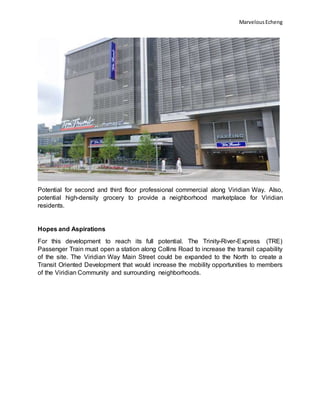 MarvelousEcheng
Potential for second and third floor professional commercial along Viridian Way. Also,
potential high-density grocery to provide a neighborhood marketplace for Viridian
residents.
Hopes and Aspirations
For this development to reach its full potential. The Trinity-River-Express (TRE)
Passenger Train must open a station along Collins Road to increase the transit capability
of the site. The Viridian Way Main Street could be expanded to the North to create a
Transit Oriented Development that would increase the mobility opportunities to members
of the Viridian Community and surrounding neighborhoods.
 