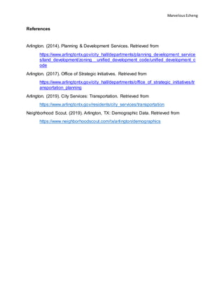 MarvelousEcheng
References
Arlington. (2014). Planning & Development Services. Retrieved from
https://www.arlingtontx.gov/city_hall/departments/planning_development_service
s/land_development/zoning__unified_development_code/unified_development_c
ode
Arlington. (2017). Office of Strategic Initiatives. Retrieved from
https://www.arlingtontx.gov/city_hall/departments/office_of_strategic_initiatives/tr
ansportation_planning
Arlington. (2019). City Services: Transportation. Retrieved from
https://www.arlingtontx.gov/residents/city_services/transportation
Neighborhood Scout. (2019). Arlington, TX: Demographic Data. Retrieved from
https://www.neighborhoodscout.com/tx/arlington/demographics
 