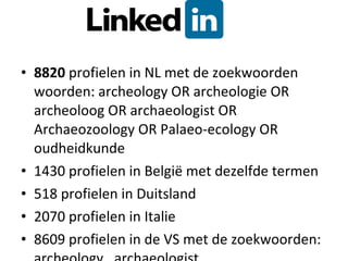 8820  profielen in NL met de zoekwoorden woorden:  archeology OR archeologie OR archeoloog OR archaeologist OR Archaeozoology OR Palaeo-ecology OR oudheidkunde 1430 profielen in België met dezelfde termen 518 profielen in Duitsland 2070 profielen in Italie 8609 profielen in de VS met de zoekwoorden: archeology , archaeologist  
