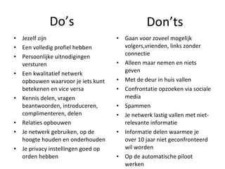 Do’s Jezelf zijn Een volledig profiel hebben Persoonlijke uitnodigingen versturen Een kwalitatief netwerk opbouwen waarvoor je iets kunt betekenen en vice versa Kennis delen, vragen beantwoorden, introduceren, complimenteren, delen Relaties opbouwen Je netwerk gebruiken, op de hoogte houden en onderhouden Je privacy instellingen goed op orden hebben Gaan voor zoveel mogelijk volgers,vrienden, links zonder connectie Alleen maar nemen en niets geven Met de deur in huis vallen Confrontatie opzoeken via sociale media Spammen Je netwerk lastig vallen met niet-relevante informatie Informatie delen waarmee je over 10 jaar niet geconfronteerd wil worden Op de automatische piloot werken Don’ts 