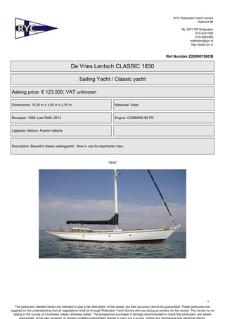 RYC Rotterdam Yacht Centre
Halfrond 89
NL-3071 PP Rotterdam
010-4231506
010-4842480
rotterdam@ryc.nl
http://www.ryc.nl
Ref Number Z20090706CB
De Vries Lentsch CLASSIC 1830
Sailing Yacht / Classic yacht
Asking price: € 123.500; VAT unknown
Dimensions: 18,30 m x 3,95 m x 2,55 m Materiaal: Steel
Bouwjaar: 1938, Last Refit: 2013 Engine: CUMMINS 80 PK
Ligplaats: Mexico, Puerto Vallarte
Description: Beautiful classic sailingyacht. Now in use for daycharter trips.
"ISIS"
1
The particulars detailed herein are intended to give a fair description of the vessel, but their accuracy cannot be guaranteed. These particulars are
supplied on the understanding that all negotiations shall be through Rotterdam Yacht Centre who are acting as brokers for the vendor. The vendor is not
selling in the course of a business unless otherwise stated. The prospective purchaser is strongly recommended to check the particulars, and where
 