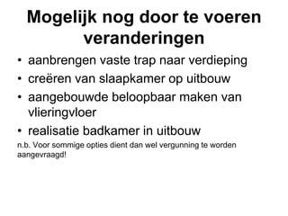 Mogelijk nog door te voeren veranderingenaanbrengen vaste trap naar verdiepingcreëren van slaapkamer op uitbouwaangebouwde beloopbaar maken van vlieringvloerrealisatie badkamer in uitbouwn.b. Voor sommige opties dient dan wel vergunning te worden aangevraagd! 