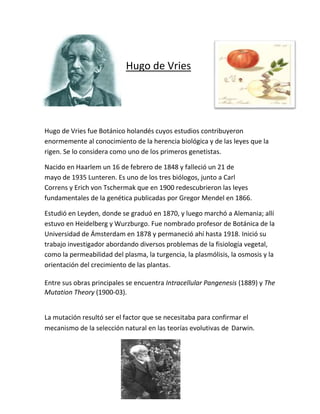Hugo de Vries
Hugo de Vries fue Botánico holandés cuyos estudios contribuyeron
enormemente al conocimiento de la herencia biológica y de las leyes que la
rigen. Se lo considera como uno de los primeros genetistas.
Nacido en Haarlem un 16 de febrero de 1848 y falleció un 21 de
mayo de 1935 Lunteren. Es uno de los tres biólogos, junto a Carl
Correns y Erich von Tschermak que en 1900 redescubrieron las leyes
fundamentales de la genética publicadas por Gregor Mendel en 1866.
Estudió en Leyden, donde se graduó en 1870, y luego marchó a Alemania; allí
estuvo en Heidelberg y Wurzburgo. Fue nombrado profesor de Botánica de la
Universidad de Ámsterdam en 1878 y permaneció ahí hasta 1918. Inició su
trabajo investigador abordando diversos problemas de la fisiología vegetal,
como la permeabilidad del plasma, la turgencia, la plasmólisis, la osmosis y la
orientación del crecimiento de las plantas.
Entre sus obras principales se encuentra Intracellular Pangenesis (1889) y The
Mutation Theory (1900-03).
La mutación resultó ser el factor que se necesitaba para confirmar el
mecanismo de la selección natural en las teorías evolutivas de Darwin.
 
