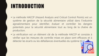 INTRODUCTION
• La méthode HACCP (Hazard Analysis and Critical Control Points) est un
système de gestion de la sécurité alimentaire utilisé dans l'industrie
agroalimentaire pour identifier, évaluer et contrôler les dangers
potentiels pour la sécurité alimentaire tout au long de la chaîne de
production.
• La vérification est un élément clé de la méthode HACCP et consiste à
vérifier que les mesures de contrôle mises en place sont efficaces et à
détecter les écarts ou les défaillances éventuelles du système HACCP
 