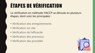 ÉTAPES DE VÉRIFICATION
• Vérification des enregistrements
• Vérification sur site
• Vérification de l’efficacité
• Vérification des processus
• Vérification des procédés
La vérification en méthode HACCP se déroule en plusieurs
étapes, dont voici les principales :
 