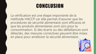 CONCLUSION
La vérification est une étape importante de la
méthode HACCP car elle permet d'assurer que les
procédures de sécurité alimentaire sont efficaces et
que les produits alimentaires sont sûrs pour la
consommation. Si des écarts ou des défaillances sont
détectés, des mesures correctives peuvent être mises
en place pour améliorer la sécurité alimentaire.
 