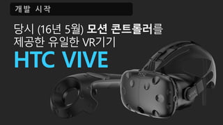 당시 (16년 5월) 모션 콘트롤러를
제공한 유일한 VR기기
HTC VIVE
개 발 시 작
 