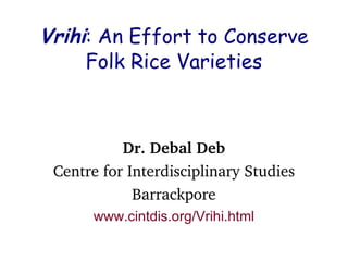 Vrihi: An Effort to Conserve
Folk Rice Varieties
Dr. Debal Deb
Centre for Interdisciplinary Studies
Barrackpore
www.cintdis.org/Vrihi.html
 