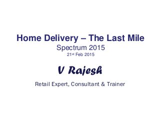 Home Delivery – The Last Mile
Spectrum 2015
21st Feb 2015
V Rajesh
Retail Expert, Consultant & Trainer
 