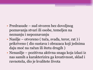 • Predrasude – sud stvoren bez dovoljnog
poznavanja stvari ili osobe, temeljen na
neznanju i nepoznavanju
• Nasilje – otvoreno ( tuča, svađa, teror, rat ) i
prikriveno ( dio sustava i obrazaca koji jednima
daju moć na račun ili štetu drugih )
• Nenasilje – pozitivna aktivna snaga koja izlazi iz
nas samih a karakterizira ga kreativnost, sklad i
ravnoteža, dio je kvalitete života
 
