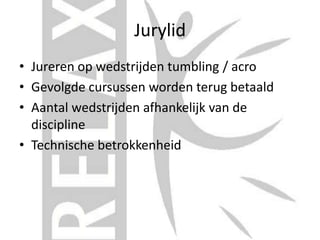 Jurylid
• Jureren op wedstrijden tumbling / acro
• Gevolgde cursussen worden terug betaald
• Aantal wedstrijden afhankelijk van de
discipline
• Technische betrokkenheid
 