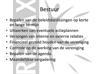 Bestuur
• Bepalen van de beleidsbeslissingen op korte
en lange termijn
• Uitwerken van eventuele actieplannen
• Verzorgen van interne en externe relaties
• Financieel gezond houden van de vereniging
• Controle op de werking van de vereniging
• Bepalen van de agenda
• Maandelijkse vergadering
 