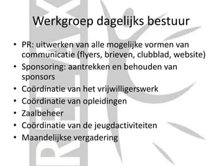 Werkgroep dagelijks bestuur
• PR: uitwerken van alle mogelijke vormen van
communicatie (flyers, brieven, clubblad, website)
• Sponsoring: aantrekken en behouden van
sponsors
• Coördinatie van het vrijwilligerswerk
• Coördinatie van opleidingen
• Zaalbeheer
• Coördinatie van de jeugdactiviteiten
• Maandelijkse vergadering
 