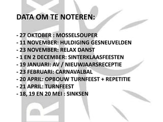 DATA OM TE NOTEREN:
- 27 OKTOBER : MOSSELSOUPER
- 11 NOVEMBER: HULDIGING GESNEUVELDEN
- 23 NOVEMBER: RELAX DANST
- 1 EN 2 DECEMBER: SINTERKLAASFEESTEN
- 19 JANUARI: AV / NIEUWJAARSRECEPTIE
- 23 FEBRUARI: CARNAVALBAL
- 20 APRIL: OPBOUW TURNFEEST + REPETITIE
- 21 APRIL: TURNFEEST
- 18, 19 EN 20 MEI : SINKSEN
 