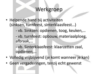 Werkgroep
• Helpende hand bij activiteiten
(sinksen, turnfeest, sinterklaasfeest…)
- vb. Sinksen: opdienen, toog, keuken,…
- vb. turnfeest: opbouw, materiaalploeg,
afbraak,…
- vb. Sinterklaasfeest: klaarzetten zaal,
opdienen,…
• Volledig vrijblijvend (je komt wanneer je kan)
• Geen vergaderingen, tenzij echt gewenst
 