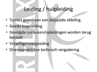 Leiding / hulpleiding
• Turnles geven aan een bepaalde afdeling
• Goede begeleiding
• Gevolgde cursussen/opleidingen worden terug
betaald
• Vrijwilligersvergoeding
• Driemaandelijkse technisch vergadering
 