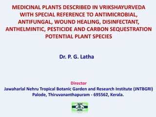 MEDICINAL PLANTS DESCRIBED IN VRIKSHAYURVEDA
WITH SPECIAL REFERENCE TO ANTIMICROBIAL,
ANTIFUNGAL, WOUND HEALING, DISINFECTANT,
ANTHELMINTIC, PESTICIDE AND CARBON SEQUESTRATION
POTENTIAL PLANT SPECIES
Dr. P. G. Latha
Director
Jawaharlal Nehru Tropical Botanic Garden and Research Institute (JNTBGRI)
Palode, Thiruvananthapuram - 695562, Kerala.
 