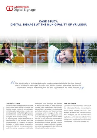CASE STUDY:
                                                      DIGITAL SIGNAGE AT THE MUNICIPALITY OF VRILISSIA




                                                              The Municipality of Vrilissia deployed a modern network of digital displays, through
                                                              which multimedia messages address and inform citizens. Interactive services for
                                                                information retrieval and online polls are also supported on the same platform.




                                               THE CHALLENGE                                     messages. Such messages are planned               THE SOLUTION
                                               The Municipality of Vrilissia (MoV), within the   to encourage citizens to adopt recycling          CyberStream implemented a network of
                                               metropolitan region of Athens, Greece, was        policies, make more frequent use of public        five Information Points, where citizens
CASE STUDY / DIGITAL SIGNAGE / 2010 / GOV 01




                                               seeking ways to improve its communication         transportation, participate in environmental
                                                                                                                                                   enjoy digital signage services, free
                                               with citizens by implementing a modern and        and cultural activities, etc. To communicate
                                               direct approach and facilitating their active     massively such messages in the past,              wireless access to the Internet through
                                               involvement in priority matters affecting         printed brochures and sign posts were             WiFi HotSpots, as well as interactive
                                               everyday life in the local society.               used, requiring a significant amount of time      applications, which are voice activated from
                                               A digital signage system emerged as an            and cost for their production and installation.   a telephone or used through a web interface
                                               ideal solution to this problem, since the         Furthermore, MoV wanted to establish
                                                                                                                                                   from laptops, PDAs, smartphones, etc.
                                               implementation of a network of monitors           a bidirectional channel with the citizens,
                                               installed in public places provided an            running polls, measuring directly the public
                                               excellent channel for communication               opinion on various subjects and delivering
                                               activities using engaging, multimedia             interactive information services.
 