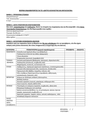  
                                                 
                 ΦΟΡΜΑ ΕΝΔΙΑΦΕΡΟΝΤΟΣ ΓΙΑ ΤΟ «ΔΙΚΤΥΟ ΑΛΛΗΛΕΓΥΗΣ ΚΑΙ ΑΝΤΑΛΛΑΓΩΝ» 
 
ΒΗΜΑ 1 : ΠΡΟΣΩΠΙΚΑ ΣΤΟΙΧΕΙΑ 
Ονοματεπώνυμο :                                                                                    
Τηλ. επικοινωνίας :                                                                                
E‐mail :  
                                                                                                 
 
ΒΗΜΑ 2 : ΛΙΣΤΑ ΥΠΟΣΤΗΡΙΞΗΣ ΕΠΑΓΓΕΛΜΑΤΙΩΝ  
Εάν είστε  επαγγελματίας και επιθυμείτε, δώστε τα στοιχεία της επιχείρησης σας και θα αναρτηθεί  στην Λίστα 
Υποστήριξης Επαγγελματιών που θα δημιουργηθεί στην ομάδα :  
Ιδιότητα‐Δραστηριότητα :                                                                           
Περιοχή, διεύθυνση:                                                                                
Επικοινωνία (τηλέφωνο, e‐mail ):                                                                   
άλλα σχόλια :                                                                                  
 
ΒΗΜΑ 3 : ΚΑΤΑΓΡΑΦΗ ΚΟΙΝΩΝΙΚΩΝ ΑΝΑΓΚΩΝ 
Διαλέξετε από την παρακάτω λίστα τα θέματα που θα σας ενδιέφεραν είτε να προσφέρετε, είτε θα είχατε 
ανάγκη εσείς (είναι στατιστικό, δεν είναι υποχρεωτική η συμμετοχή σας στο Δίκτυο).  
 
ΚΑΤΗΓΟΡΙΑ                 ΥΠΟΚΑΤΗΓΟΡΙΑ (μερικά παραδείγματα)                        ΠΡΟΣΦΕΡΩ        ΑΝΑΖΗΤΩ 
ΜΑΘΗΜΑΤΑ  Εκπαιδευτικά‐Σχολικά (όλων των βαθμίδων)                                                      
             Υπολογιστών (internet και άλλες εφαρμογές)                                                 
             Ξένων γλωσσών                                                                              
             Ψυχαγωγίας (μουσική, ζωγραφική κλπ)                                                        
ΤΕΧΝΙΚΗ      Οικιακά μαστορέματα (βαψίματα, ηλεκτρικά, υδραυλικά κλπ)                                   
 ΒΟΗΘΕΙΑ     Υπολογιστές (επισκευές, συμβουλές κλπ)                                                     
             Μηχανήματα, συσκευές, αυτοκίνητα κ.λπ.                                                     
ΑΓΑΘΑ        Τρόφιμα (π.χ. παραγωγή αγροτικών προϊόντων, τυποποιημένα κλπ)                              
             Οικιακά είδη (ηλεκτρονικά είδη, οικοσκευές, έπιπλα κλπ)                                    
             Προσωπικά είδη (βιβλία, παιχνίδια, ένδυση, κλπ                                             
             Είδη υπαίθριων δραστηριοτήτων (ορειβασία, αθλητισμός,                                      
             κατασκήνωση, διακοπές, κλπ) 
ΦΡΟΝΤΙΔΑ     Ατόμων με ιδιαίτερες ανάγκες (ηλικιωμένοι,                                                 
             Φύλαξη παιδιών                                                                             
             Οικιακές εργασίες (υγιεινή, μαγείρεμα, σιδέρωμα κλπ)                                       
             Ζώων (υγιεινή, ιατρική, βόλτα κλπ)                                                         
ΧΡΟΝΟΣ       Υποστήριξη σε ανέργους (εργασία, συμβουλές, ηθική κλπ)                                     
             Μοίρασμα διαδρομής (car‐pooling)                                                           
             Χρόνος γενικά για βοήθεια, π.χ. σε μετακόμιση, ψώνια, έρευνα                               
             αγοράς, προσωπικές συμβουλές κ.α. 
             Αγροτικές εργασίες  (αγρού, κήπου, αστικές καλλιέργειες,  κλπ)                             
             Ανταλλαγή εξοχικών κατοικιών                                                               
ΑΛΛΕΣ                                                                                                   
ΑΝΑΓΚΕΣ‐                                                                                                
ΙΔΕΕΣ…                                                                                                  
(αναφέρατε)                                                                                             
                                                       
                                                                          ΒΡΙΛΗΣΣΙΑ,     /     / 
                                                                          ΥΠΟΓΡΑΦΗ : 
 
 
 