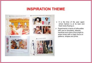 INSPIRATION THEME
 It is the time of the year again
where fashion is at its best and
fresh looks flowing in.
 Experiments in terms of silhouettes
with use on shoulders, sleeves,
hemlines and colors (from bright to
sober tones) with a major focus on
patterns, shapes and prints.
 