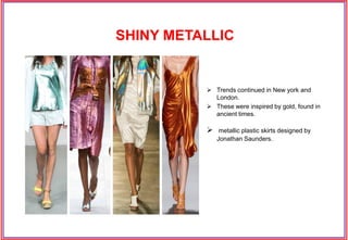  These were inspired by gold, found in
ancient times.
 Trends continued in New york and
London.
 metallic plastic skirts designed by
Jonathan Saunders.
SHINY METALLIC
 