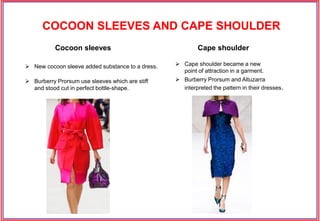  New cocoon sleeve added substance to a dress.
 Burberry Prorsum use sleeves which are stiff
and stood cut in perfect bottle-shape.
 Cape shoulder became a new
point of attraction in a garment.
 Burberry Prorsum and Altuzarra
interpreted the pattern in their dresses.
Cape shoulderCocoon sleeves
COCOON SLEEVES AND CAPE SHOULDER
 
