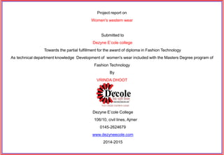 Project report on
Women's western wear
Submitted to
Dezyne E’cole college
Towards the partial fulfillment for the award of diploma in Fashion Technology
As technical department knowledge Development of women's wear included with the Masters Degree program of
Fashion Technology
By
VRINDA DHOOT
Dezyne E’cole College
106/10, civil lines, Ajmer
0145-2624679
www.dezyneecole.com
2014-2015
 