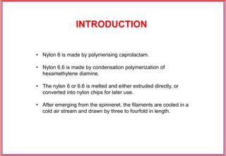 • Nylon 6 is made by polymerising caprolactam.
• Nylon 6.6 is made by condensation polymerization of
hexamethylene diamine.
• The nylon 6 or 6.6 is melted and either extruded directly, or
converted into nylon chips for later use.
• After emerging from the spinneret, the filaments are cooled in a
cold air stream and drawn by three to fourfold in length.
INTRODUCTION
 