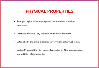 • Strength: Nylon is very strong and has excellent abrasion
resistance.
• Elasticity: Nylon is very resistant and wrinkle-resistant.
• Extensibility: Breaking extension is very high, either wet or dry.
• Luster: From matt to high luster, depending on fibre cross section
and addition of de lustrants.
PHYSICAL PROPERTIES
 