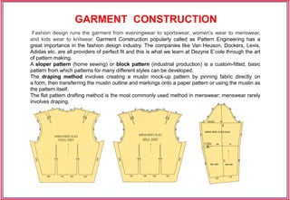 Fashion design runs the garment from eveningwear to sportswear, women’s wear to menswear,
and kids wear to knitwear. Garment Construction popularly called as Pattern Engineering has a
great importance in the fashion design industry. The companies like Van Heuson, Dockers, Levis,
Adidas etc. are all providers of perfect fit and this is what we learn at Dezyne E’cole through the art
of pattern making.
A sloper pattern (home sewing) or block pattern (industrial production) is a custom-fitted, basic
pattern from which patterns for many different styles can be developed.
The draping method involves creating a muslin mock-up pattern by pinning fabric directly on
a form, then transferring the muslin outline and markings onto a paper pattern or using the muslin as
the pattern itself.
The flat pattern drafting method is the most commonly used method in menswear; menswear rarely
involves draping.
GARMENT CONSTRUCTION
 