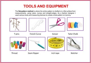 T-pins French Curve Scissor Tailor Chalk
Thread Seam Ripper Inch tape Notcher
The flat-pattern method is where the entire pattern is drafted on a flat surface from
measurements, using rulers, curves and straight-edges. As a fashion designer I
used various tools and measuring devices to create a toile pattern on dummy.
TOOLS AND EQUIPMENT
 