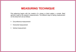 Flat patterning begins with the creation of a sloper or block pattern, a simple, fitted
garment made to the wearer's measurements. The different ways of taking measurement
on the dress form are as follows:
 Circumference measurement
 Horizontal measurement
 Vertical measurement
MEASURING TECHNIQUE
 