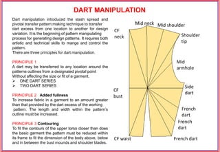 Dart manipulation introduced the slash spread and
pivotal transfer pattern making technique to transfer
dart excess from one location to another for design
variation. It is the beginning of pattern manipulating
process for generating design patterns. It requires both
artistic and technical skills to mange and control the
pattern.
There are three principles for dart manipulation.
PRINCIPLE 1
A dart may be transferred to any location around the
patterns outlines from a designated pivotal point
Without affecting the size or fit of a garment.
 ONE DART SERIES
 TWO DART SERIES
PRINCIPLE 2 Added fullness
To increase fabric in a garment to an amount greater
than that provided by the dart excess of the working
pattern. The length and width within the pattern’s
outline must be increased.
PRINCIPLE 3 Contouring
To fit the contours of the upper torso closer than does
the basic garment the pattern must be reduced within
its frame to fit the dimension of the body above, below
and in between the bust mounds and shoulder blades.
Mid neck Mid shoulder
Shoulder
tip
CF
neck
Mid
armhole
Side
dart
CF waist
French
dart
French
dart
French dart
CF
bust
DART MANIPULATION
 