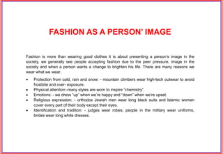 Fashion is more than wearing good clothes it is about presenting a person’s image in the
society, we generally see people accepting fashion due to the peer pressure, image in the
society and when a person wants a change to brighten his life. There are many reasons we
wear what we wear.
 Protection from cold, rain and snow: - mountain climbers wear high-tech outwear to avoid
frostbite and over- exposure.
 Physical attention:-many styles are worn to inspire “chemistry”.
 Emotions: - we dress “up” when we’re happy and “down” when we’re upset.
 Religious expression: - orthodox Jewish men wear long black suits and Islamic women
cover every part of their body except their eyes.
 Identification and tradition: - judges wear robes, people in the military wear uniforms,
brides wear long white dresses.
FASHION AS A PERSON’ IMAGE
 