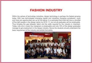 Within the sphere of technology industries, design technology is perhaps the fastest growing
today. With new technologies emerging rapidly and industries changing complexion, more
and more job opportunities are up for the taking. It is estimated that India will have a shortfall
of five lakh people in the design sector by 2010- 11, but not all graduates will be employable.
Thus bringing the gap between talent and the skills required by the industry is important.
Today, only one in every four designers is employable and only 10% of the design graduates
manage to get employment in the design industry. Hence the students should understand the
basic requirement of the industry and exhibit that ability.
FASHION INDUSTRY
 