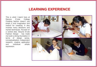 This is what I learnt here at
Dezyne E’cole College
Creating fashion doesn’t just
entail a vivid imagination and
instinct for creativity. It also
involves many decisions and
myriad techniques, focused on
a central idea. Dezyne E'cole
Fashion Design has made
me build a strong foundation in
terms of design sense,
conceptualisation, independent
research, creative application
and individual artistic
expression.
LEARNING EXPERIENCE
 