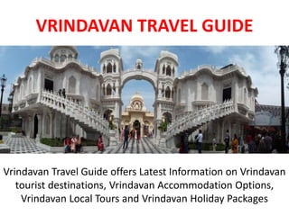VRINDAVAN TRAVEL GUIDE
Vrindavan Travel Guide offers Latest Information on Vrindavan
tourist destinations, Vrindavan Accommodation Options,
Vrindavan Local Tours and Vrindavan Holiday Packages
 