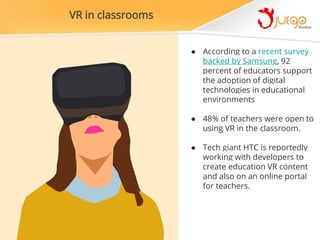 ● According to a recent survey
backed by Samsung, 92
percent of educators support
the adoption of digital
technologies in educational
environments
● 48% of teachers were open to
using VR in the classroom.
● Tech giant HTC is reportedly
working with developers to
create education VR content
and also on an online portal
for teachers.
VR in classrooms
 
