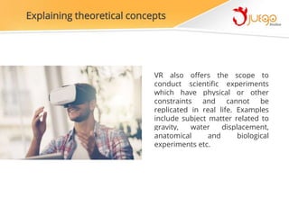 Explaining theoretical concepts
VR also offers the scope to
conduct scientific experiments
which have physical or other
constraints and cannot be
replicated in real life. Examples
include subject matter related to
gravity, water displacement,
anatomical and biological
experiments etc.
 