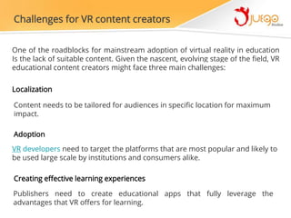 Challenges for VR content creators
One of the roadblocks for mainstream adoption of virtual reality in education
Is the lack of suitable content. Given the nascent, evolving stage of the field, VR
educational content creators might face three main challenges:
Localization
Content needs to be tailored for audiences in specific location for maximum
impact.
Adoption
VR developers need to target the platforms that are most popular and likely to
be used large scale by institutions and consumers alike.
Creating effective learning experiences
Publishers need to create educational apps that fully leverage the
advantages that VR offers for learning.
 