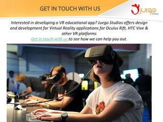 Interested in developing a VR educational app? Juego Studios offers design
and development for Virtual Reality applications for Oculus Rift, HTC Vive &
other VR platforms
Get in touch with us to see how we can help you out.
GET IN TOUCH WITH US
 