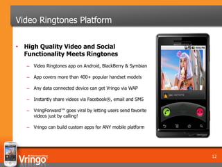 Video Ringtones Platform

• High Quality Video and Social
  Functionality Meets Ringtones
   – Video Ringtones app on Android, BlackBerry & Symbian

   – App covers more than 400+ popular handset models

   – Any data connected device can get Vringo via WAP

   – Instantly share videos via Facebook®, email and SMS

   – VringForward™ goes viral by letting users send favorite
     videos just by calling!

   – Vringo can build custom apps for ANY mobile platform




                                                               12
 