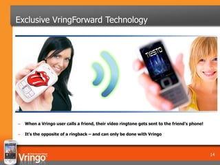 Exclusive VringForward Technology




–   When a Vringo user calls a friend, their video ringtone gets sent to the friend’s phone!

–   It’s the opposite of a ringback – and can only be done with Vringo



                                                                                               14
 