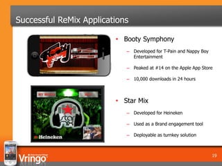 Successful ReMix Applications

                         • Booty Symphony
                            – Developed for T-Pain and Nappy Boy
                              Entertainment

                            – Peaked at #14 on the Apple App Store

                            – 10,000 downloads in 24 hours



                         • Star Mix
                            – Developed for Heineken

                            – Used as a Brand engagement tool

                            – Deployable as turnkey solution



                                                                   19
 